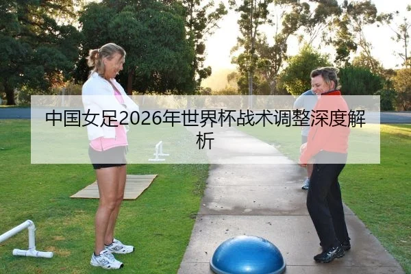 中国女足2026年世界杯战术调整深度解析